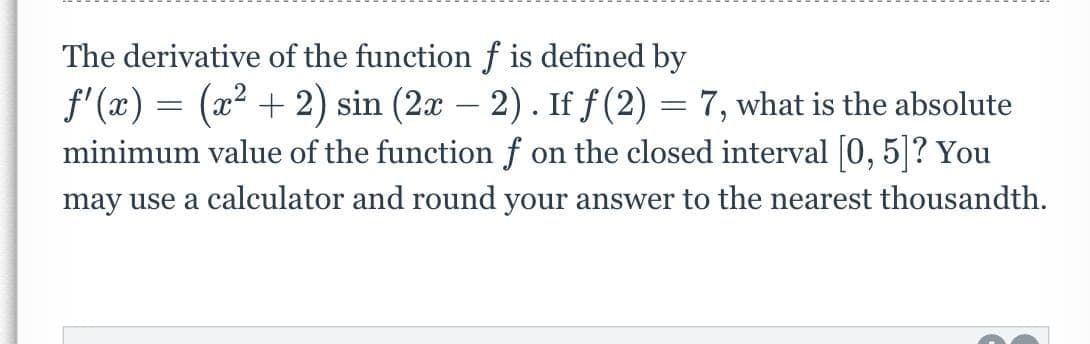 The derivative of the function f is defined by
f'(x) = (x² + 2) sin (2x - 2). If f (2)
-
7, what is the absolute
minimum value of the function f on the closed interval [0, 5]? You
may use a calculator and round your answer to the nearest thousandth.
=