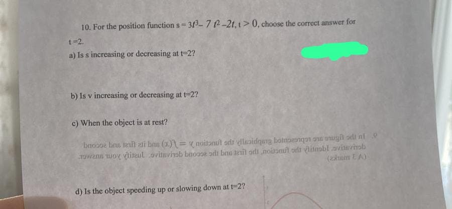 10. For the position function s=313-72-2t,t> 0, choose the correct answer for
t=2.
a) Is s increasing or decreasing at t-2?
b) Is v increasing or decreasing at t-2?
c) When the object is at rest?
brooge brus terit ati ban (x)=noitonut or vllasidqung botn og l
Twenn woy liteul svinviob boosse od bru teil od nosaut odi vinoblsvilavinob
(2xheim EA)
d) Is the object speeding up or slowing down at t-2?