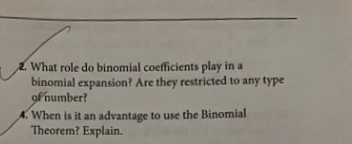 2. What role do binomial coefficients play in a
binomial expansion? Are they restricted to any type
of number?
A. When is it an advantage to use the Binomial
Theorem? Explain.