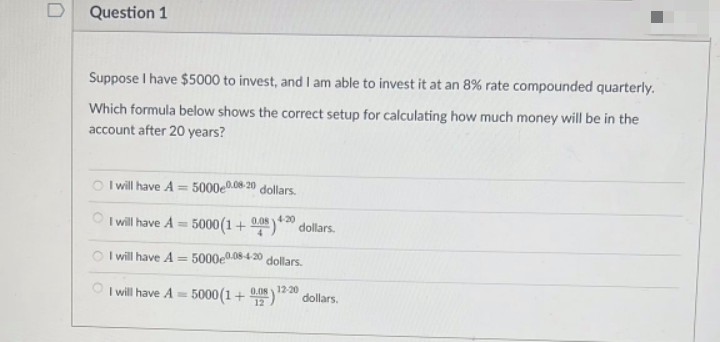 Question 1
Suppose I have $5000 to invest, and I am able to invest it at an 8% rate compounded quarterly.
Which formula below shows the correct setup for calculating how much money will be in the
account after 20 years?
I will have A = 5000e0.08-20 dollars.
I will have A = 5000(1+0.48) 40 dollars.
4-20
I will have A = 5000e0.08-4-20 dollars.
I will have A = 5000(1+0) 12-20
dollars.