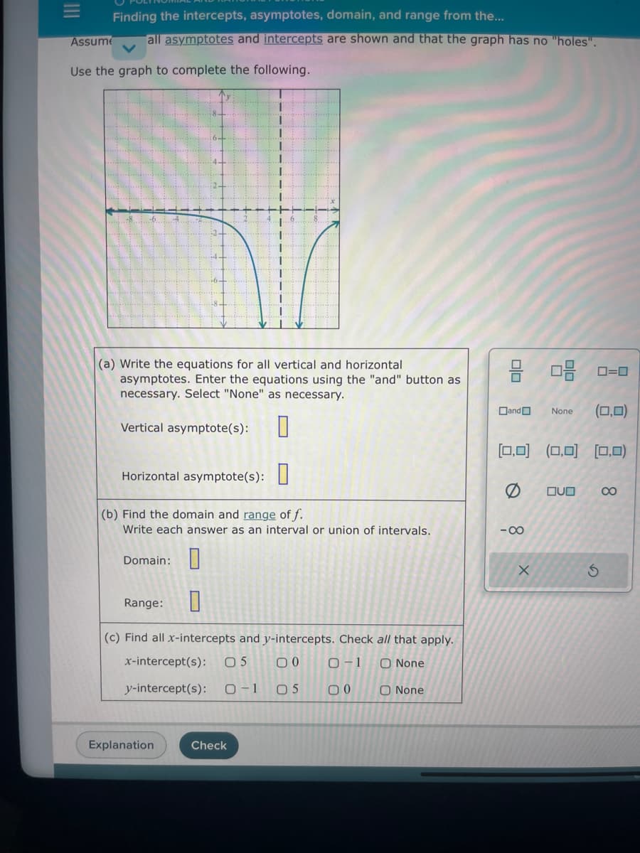 Finding the intercepts, asymptotes, domain, and range from the...
Assume all asymptotes and intercepts are shown and that the graph has no "holes".
Use the graph to complete the following.
(a) Write the equations for all vertical and horizontal
asymptotes. Enter the equations using the "and" button as
necessary. Select "None" as necessary.
Vertical asymptote(s): 0
Horizontal asymptote(s):
(b) Find the domain and range of f.
Write each answer as an interval or union of intervals.
Domain:
Range:
(c) Find all x-intercepts and y-intercepts. Check all that apply.
x-intercept(s): 05 00
0-1
O None
y-intercept(s): 0-1 05
00
Explanation
Check
O None
00
Dand
[0,0]
0
-∞
X
08 0=0
None (0,0)
(0,0) [0,0)
QUO
S
8