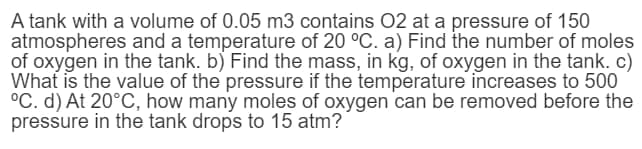 A tank with a volume of 0.05 m3 contains 02 at a pressure of 150
atmospheres and a temperature of 20 °C. a) Find the number of moles
of oxygen in the tank. b) Find the mass, in kg, of oxygen in the tank. c)
What is the value of the pressure if the temperature increases to 500
°C. d) At 20°C, how many moles of oxygen can be removed before the
pressure in the tank drops to 15 atm?
