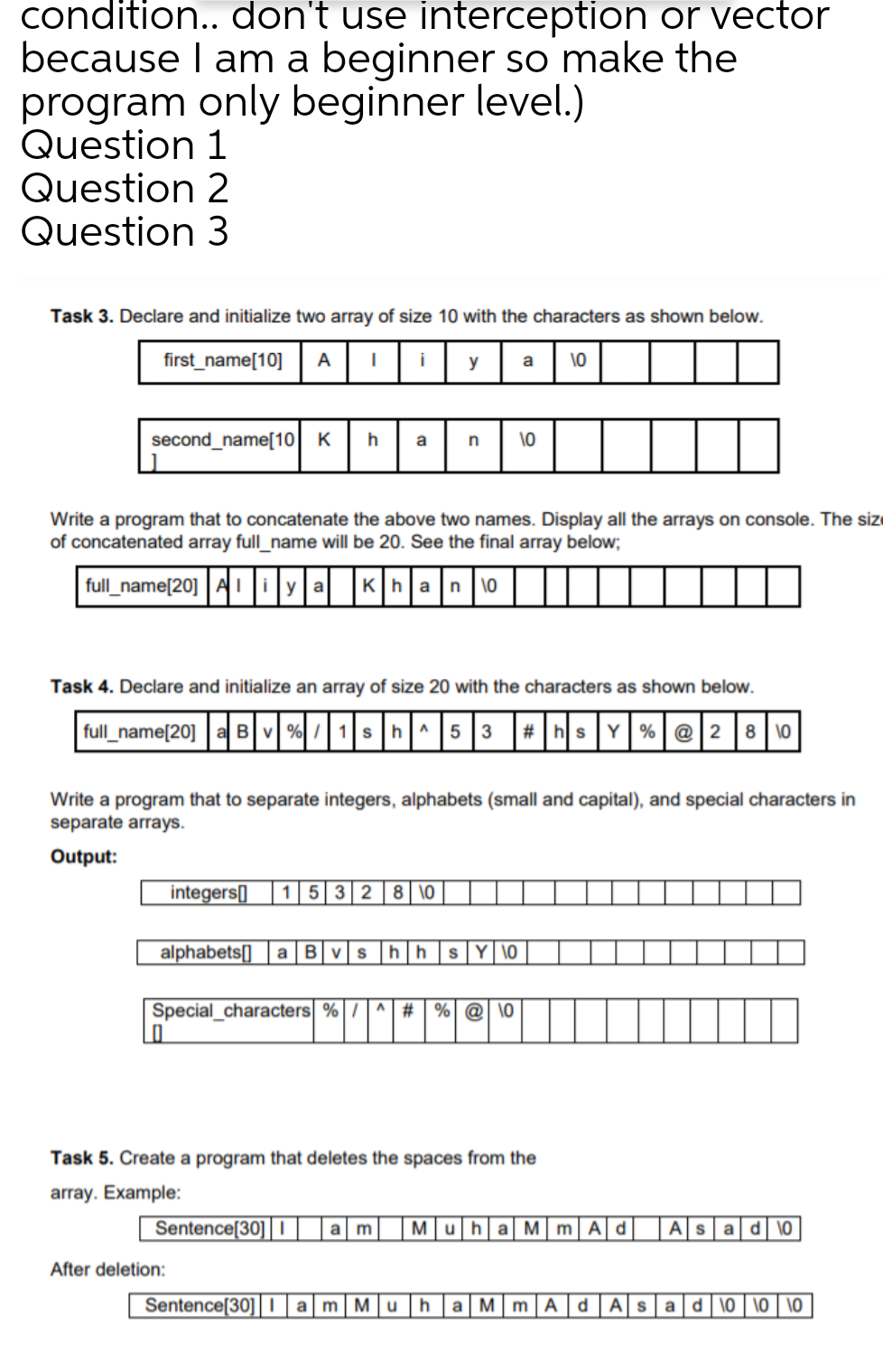 condition.. don't use interception or vector
because I am a beginner so make the
program only beginner level.)
Question 1
Question 2
Question 3
Task 3. Declare and initialize two array of size 10 with the characters as shown below.
first_name[10]
A
y
a
10
second_name[10K
h
\0
a
Write a program that to concatenate the above two names. Display all the arrays on console. The siz
of concatenated array full_name will be 20. See the final array below;
full_name[20] Ai y|a |Kha|n |10
Task 4. Declare and initialize an array of size 20 with the characters as shown below.
|full_name[20] a B %| / |1|sh^|5 3 # hs Y|% @|2 8 10
Write a program that to separate integers, alphabets (small and capital), and special characters in
separate arrays.
Output:
integers[]
| 1532 8 \0
alphabets[] a B vs
h|h |sY \0
Special_characters %|/|^ # | %| @ \0
Task 5. Create a program that deletes the spaces from the
array. Example:
Sentence[30] ||
a m
Muha M mAd
Asad \O
After deletion:
Sentence[30]li am Mu
a MmA
dASad \0 | \0 | \O
