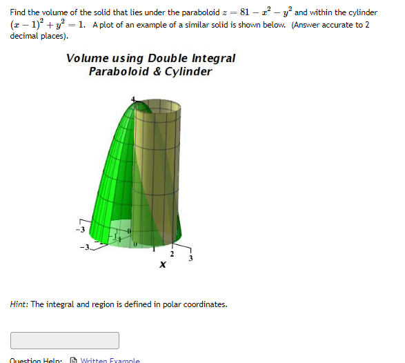 Find the volume of the solid that lies under the paraboloid z = 81 - 1² - y² and within the cylinder
(x-1)²2 + y² = 1. A plot of an example of a similar solid is shown below. (Answer accurate to 2
decimal places).
Volume using Double Integral
Paraboloid & Cylinder
Hint: The integral and region is defined in polar coordinates.
Question Help:
Written Example