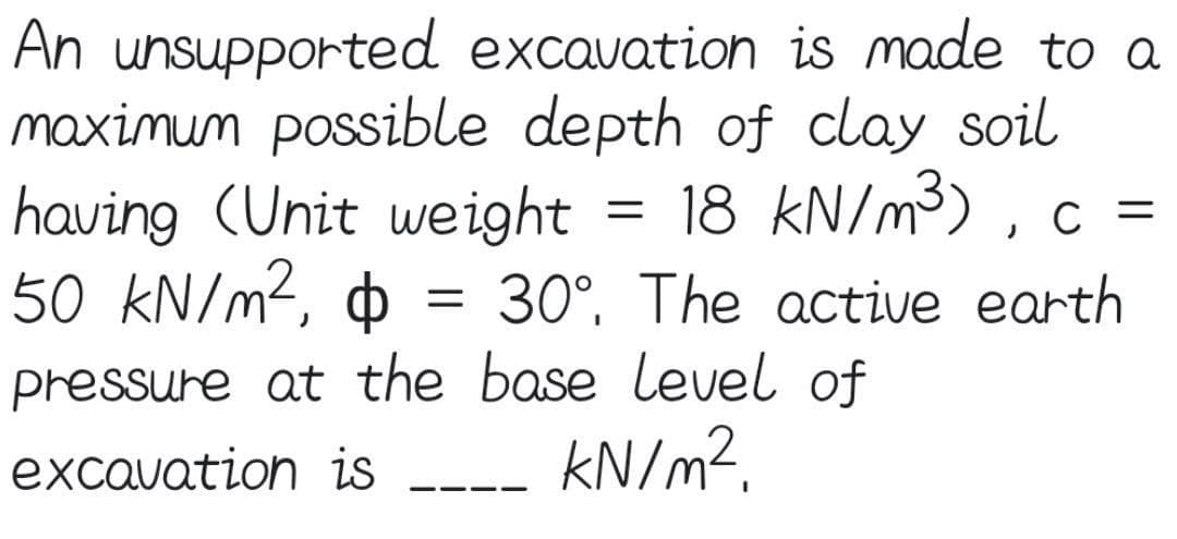 An unsupported excavation is made to a
maximum possible depth of clay soil
having (Unit weight
50 kN/m?, o = 30°, The active earth
18 kN/m³) , c =
pressure at the base level of
KN/m?.
excavation is
