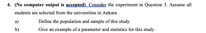 4. (No computer output is accepted) Consider the experiment in Question 3. Assume all
students are selected from the universities in Ankara.
a)
Define the population and sample of this study.
b)
| Give an example of a parameter and statistics for this study.
