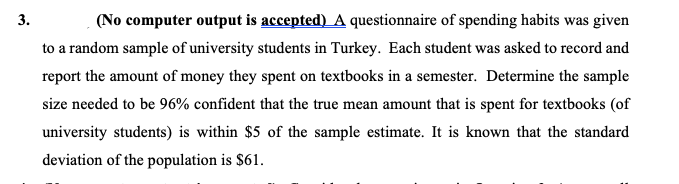 (No computer output is accepted) A questionnaire of spending habits was given
3.
to a random sample of university students in Turkey. Each student was asked to record and
report the amount of money they spent on textbooks in a semester. Determine the sample
size needed to be 96% confident that the true mean amount that is spent for textbooks (of
university students) is within $5 of the sample estimate. It is known that the standard
deviation of the population is $61.
