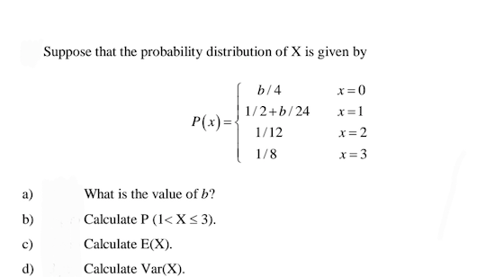 Suppose that the probability distribution of X is given by
b/4
x= 0
1/2+b/24
x =1
P(x)=
1/12
x=2
1/8
x= 3
a)
What is the value of b?
b)
Calculate P (1< X<3).
c)
Calculate E(X).
d)
Calculate Var(X).
