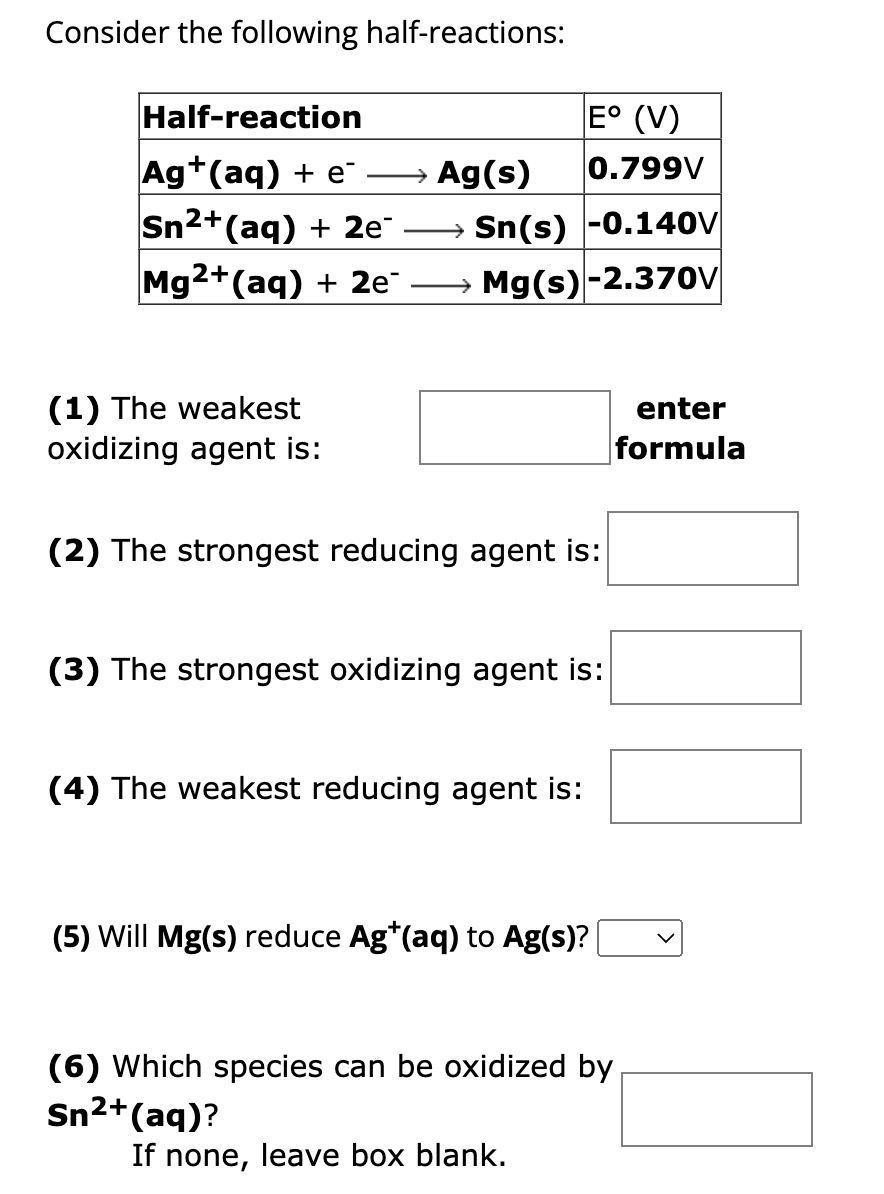 Consider the following half-reactions:
Half-reaction
Ag+ (aq) + e → Ag(s)
Sn²+ (aq) + 2e¯
Mg2+ (aq) + 2e¯
E° (V)
0.799V
→ Sn(s) -0.140V
Mg(s)-2.370V
(1) The weakest
oxidizing agent is:
(2) The strongest reducing agent is:
(3) The strongest oxidizing agent is:
(4) The weakest reducing agent is:
(5) Will Mg(s) reduce Ag*(aq) to Ag(s)?
(6) Which species can be oxidized by
Sn²+ (aq)?
If none, leave box blank.
enter
formula