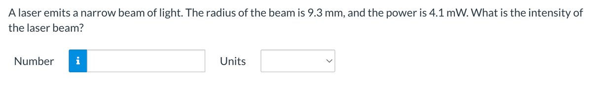 A laser emits a narrow beam of light. The radius of the beam is 9.3 mm, and the power is 4.1 mW. What is the intensity of
the laser beam?
Number
Units