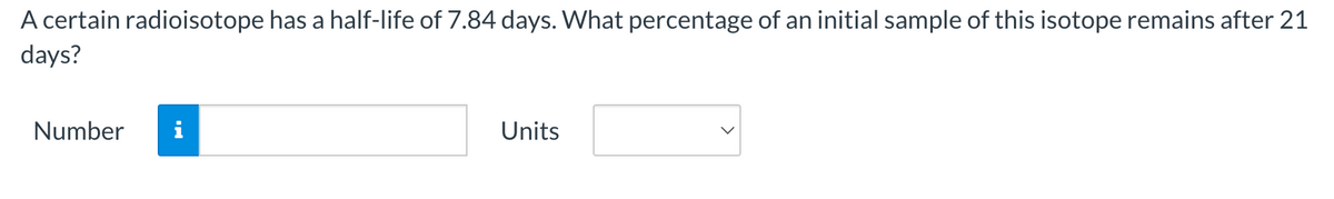 A certain radioisotope has a half-life of 7.84 days. What percentage of an initial sample of this isotope remains after 21
days?
Number
Units