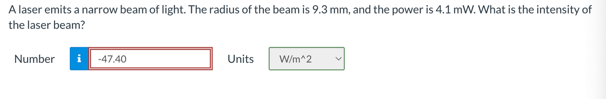 A laser emits a narrow beam of light. The radius of the beam is 9.3 mm, and the power is 4.1 mW. What is the intensity of
the laser beam?
Number
-47.40
Units
W/m^2