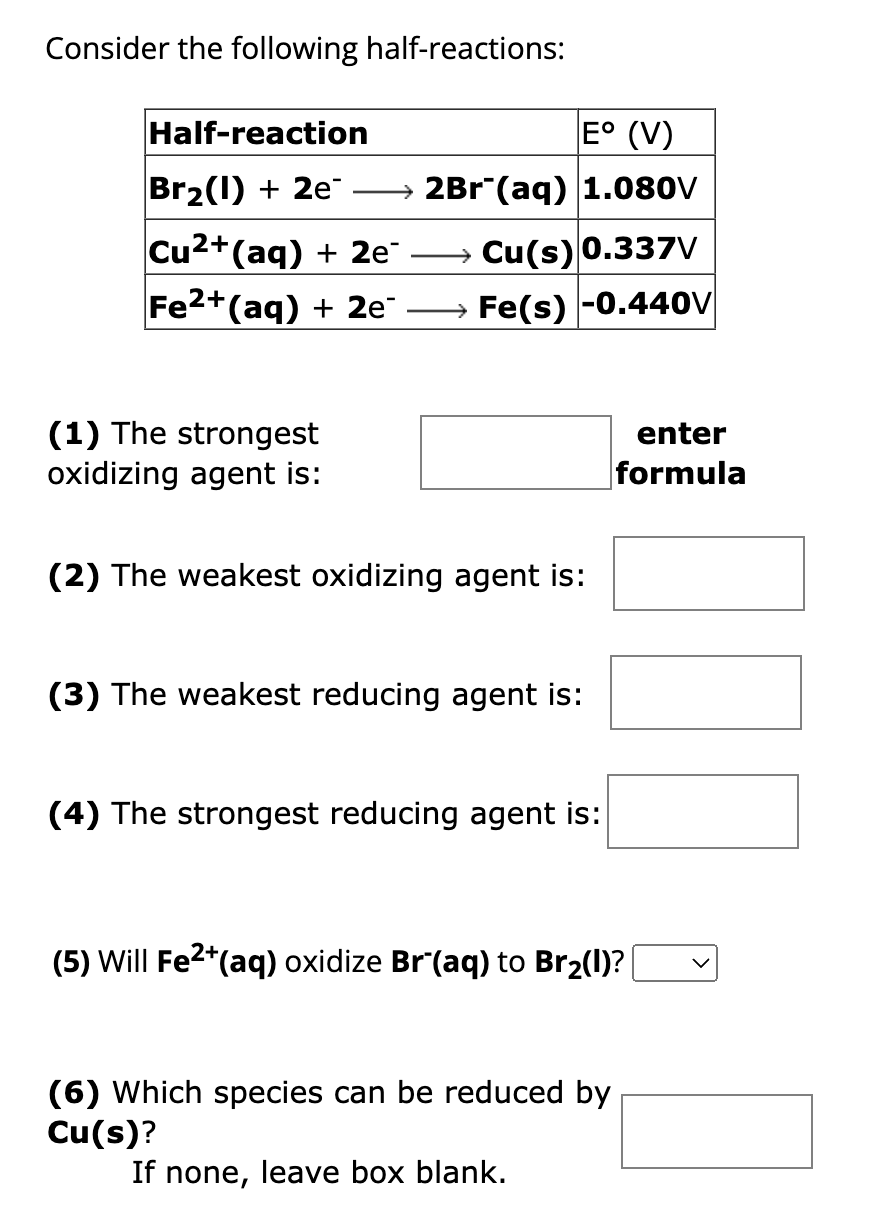 Consider the following half-reactions:
Half-reaction
E° (V)
Br₂(1) + 2e → 2Br¯(aq) 1.080V
Cu²+(aq) + 2e¯
Fe2+ (aq) + 2e
(1) The strongest
oxidizing agent is:
→→→→Cu(s) 0.337V
→→→→Fe(s) -0.440V
(2) The weakest oxidizing agent is:
(3) The weakest reducing agent is:
(4) The strongest reducing agent is:
enter
formula
(5) Will Fe²+ (aq) oxidize Brˇ(aq) to Br₂(l)? |
(6) Which species can be reduced by
Cu(s)?
If none, leave box blank.