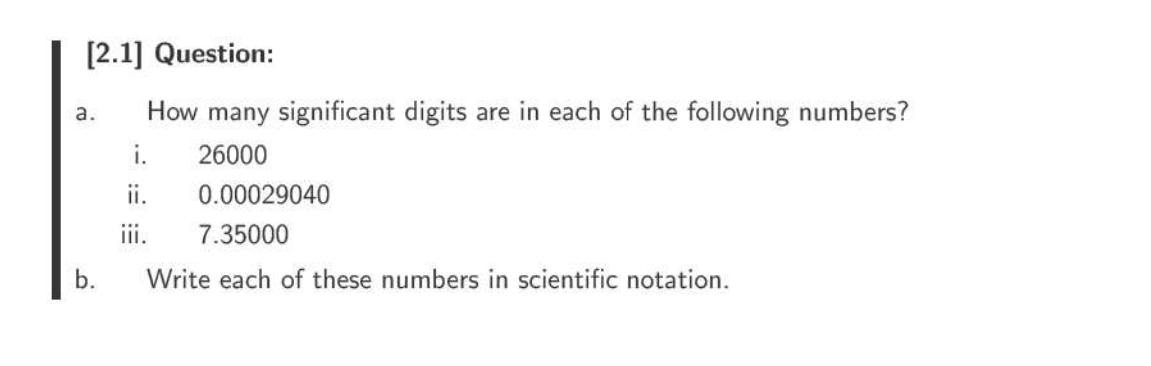 [2.1] Question:
How many significant digits are in each of the following numbers?
i. 26000
ii.
iii.
a.
b.
0.00029040
7.35000
Write each of these numbers in scientific notation.