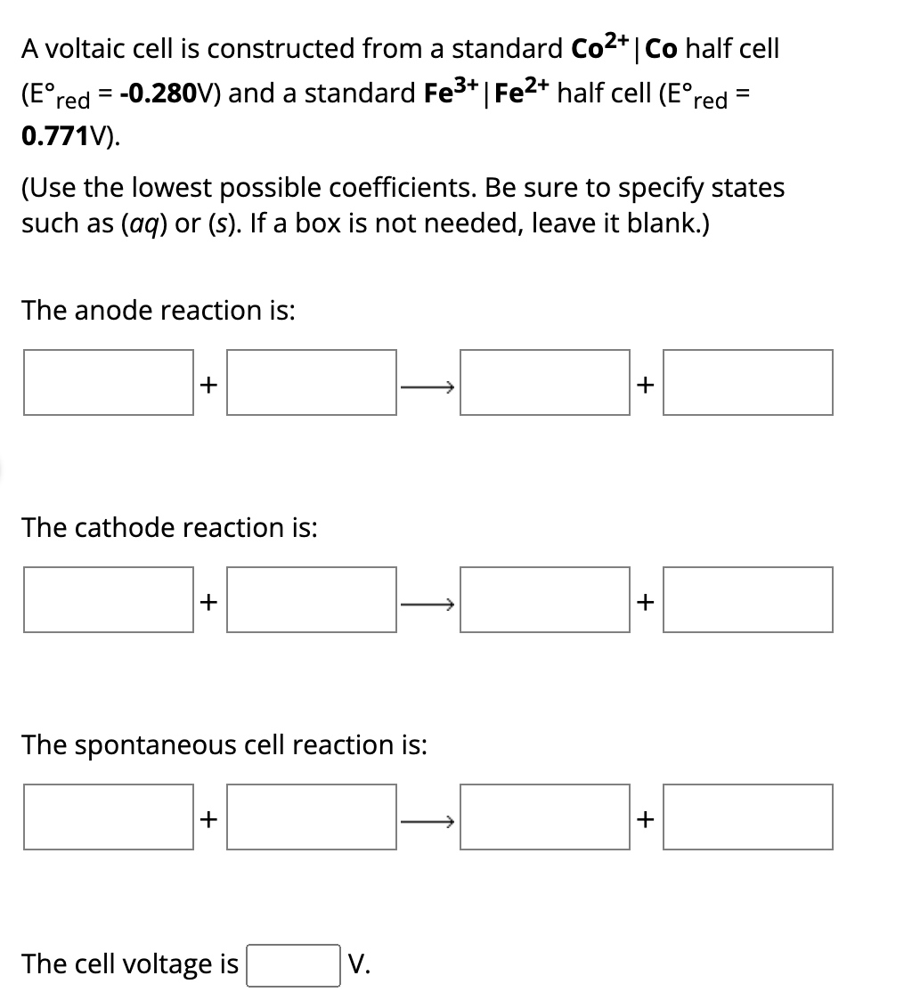 A voltaic cell is constructed from a standard Co²+ | Co half cell
(Eºred = -0.280V) and a standard Fe³+ | Fe2+ half cell (E° red
0.771V).
=
(Use the lowest possible coefficients. Be sure to specify states
such as (aq) or (s). If a box is not needed, leave it blank.)
The anode reaction is:
+
The cathode reaction is:
+
The spontaneous cell reaction is:
+
The cell voltage is
V.
+
+
+