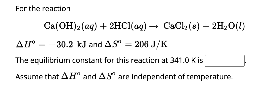 For the reaction
Ca(OH)2 (aq) + 2HCl(aq) → CaCl₂ (s) + 2H₂O(1)
= 206 J/K
The equilibrium constant for this reaction at 341.0 K is
Assume that AH° and ASº are independent of temperature.
ΔΗ° = -30.2 kJ and AS⁰