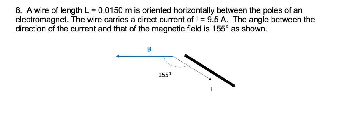 8. A wire of length L = 0.0150 m is oriented horizontally between the poles of an
electromagnet. The wire carries a direct current of 1 = 9.5 A. The angle between the
direction of the current and that of the magnetic field is 155° as shown.
B
155⁰