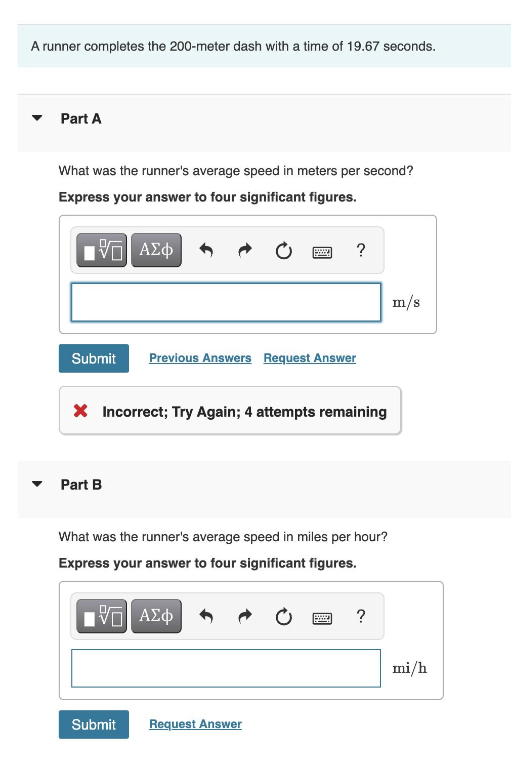 A runner completes the 200-meter dash with a time of 19.67 seconds.
Part A
What was the runner's average speed in meters per second?
Express your answer to four significant figures.
{—| ΑΣΦ
Submit
Part B
X Incorrect; Try Again; 4 attempts remaining
wwwww.
Previous Answers Request Answer
Submit
What was the runner's average speed in miles per hour?
Express your answer to four significant figures.
ΤΙ ΑΣΦ
Request Answer
?
m/s
mi/h