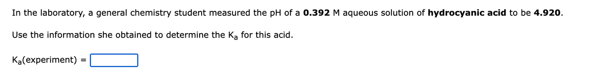 In the laboratory, a general chemistry student measured the pH of a 0.392 M aqueous solution of hydrocyanic acid to be 4.920.
Use the information she obtained to determine the Ka for this acid.
Ka(experiment)