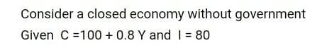 Consider a closed economy without government
Given C =100 + 0.8 Y and I = 80
