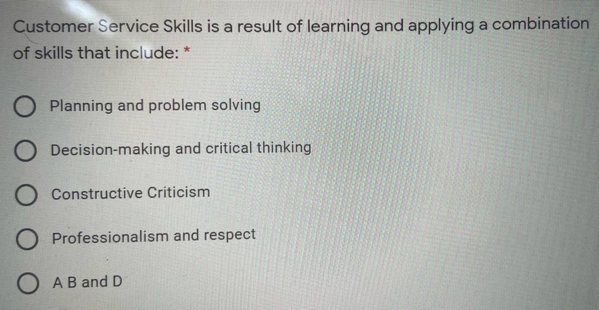 Customer Service Skills is a result of learning and applying a combination
of skills that include: *
O Planning and problem solving
O Decision-making and critical thinking
O Constructive Criticism
O Professionalism and respect
O AB and D
