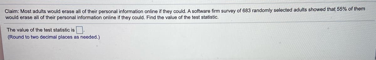 Claim: Most adults would erase all of their personal information online if they could. A software firm survey of 683 randomly selected adults showed that 55% of them
would erase all of their personal information online if they could. Find the value of the test statistic.
The value of the test statistic is.
(Round to two decimal places as needed.)
