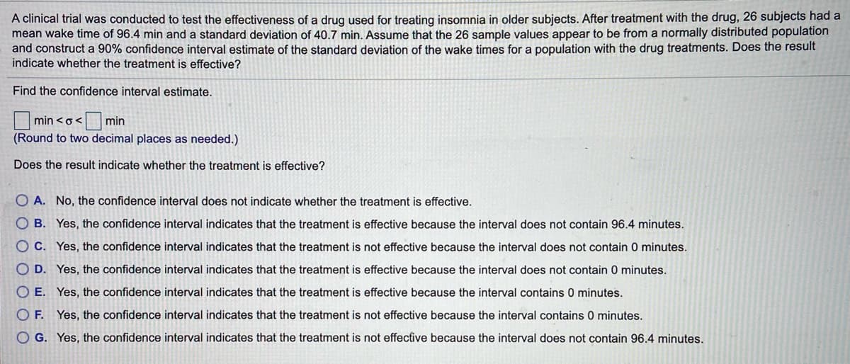 A clinical trial was conducted to test the effectiveness of a drug used for treating insomnia in older subjects. After treatment with the drug, 26 subjects had a
mean wake time of 96.4 min and a standard deviation of 40.7 min. Assume that the 26 sample values appear to be from a normally distributed population
and construct a 90% confidence interval estimate of the standard deviation of the wake times for a population with the drug treatments. Does the result
indicate whether the treatment is effective?
Find the confidence interval estimate.
min
min <o<
(Round to two decimal places as needed.)
Does the result indicate whether the treatment is effective?
O A. No, the confidence interval does not indicate whether the treatment is effective.
O B. Yes, the confidence interval indicates that the treatment is effective because the interval does not contain 96.4 minutes.
O C. Yes, the confidence interval indicates that the treatment is not effective because the interval does not contain 0 minutes.
O D. Yes, the confidence interval indicates that the treatment is effective because the interval does not contain 0 minutes.
O E. Yes, the confidence interval indicates that the treatment is effective because the interval contains 0 minutes.
O F. Yes, the confidence interval indicates that the treatment is not effective because the interval contains 0 minutes.
O G. Yes, the confidence interval indicates that the treatment is not effective because the interval does not contain 96.4 minutes.
