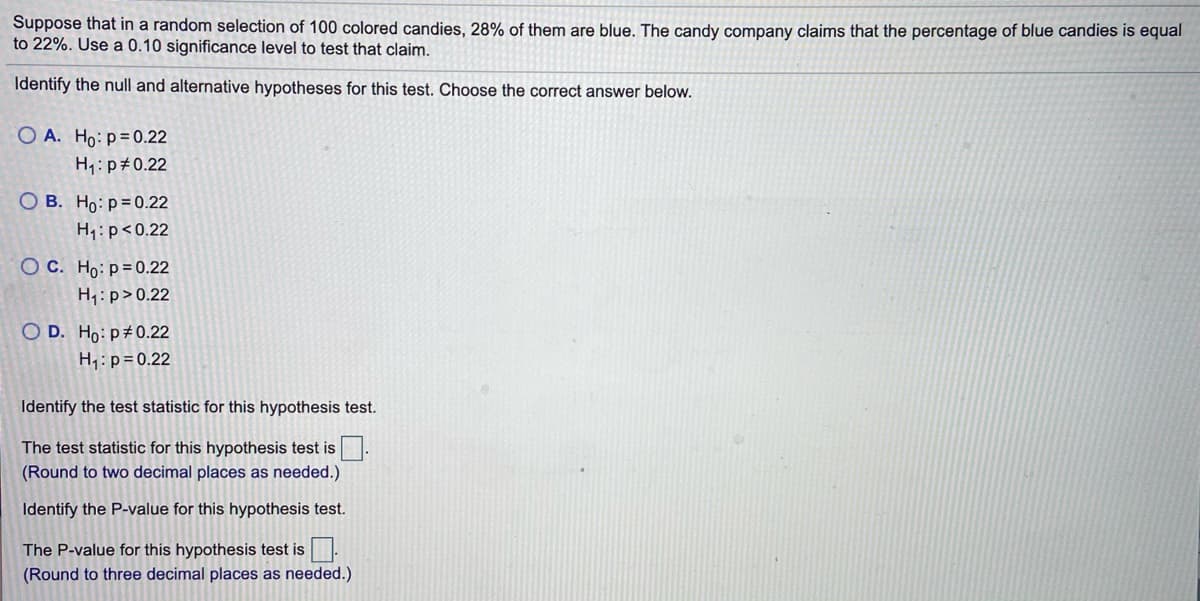 Suppose that in a random selection of 100 colored candies, 28% of them are blue. The candy company claims that the percentage of blue candies is equal
to 22%. Use a 0.10 significance level to test that claim.
Identify the null and alternative hypotheses for this test. Choose the correct answer below.
O A. Ho: p=0.22
H1:p#0.22
O B. Ho: p=0.22
H1: p<0.22
OC. Ho:p=0.22
H1:p>0.22
O D. Ho: p#0.22
H; : p=0.22
Identify the test statistic for this hypothesis test.
The test statistic for this hypothesis test is:
(Round to two decimal places as needed.)
Identify the P-value for this hypothesis test.
The P-value for this hypothesis test is
(Round to three decimal places as needed.)
