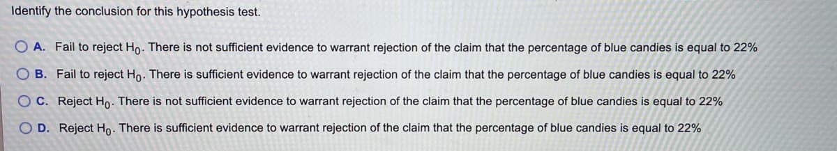 Identify the conclusion for this hypothesis test.
O A. Fail to reject Ho. There is not sufficient evidence to warrant rejection of the claim that the percentage of blue candies is equal to 22%
O B. Fail to reject Ho. There is sufficient evidence to warrant rejection of the claim that the percentage of blue candies is equal to 22%
O C. Reject Ho. There is not sufficient evidence to warrant rejection of the claim that the percentage of blue candies is equal to 22%
D. Reject Hn. There is sufficient evidence to warrant rejection of the claim that the percentage of blue candies is equal to 22%
