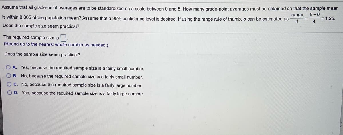 Assume that all grade-point averages are to be standardized on a scale between 0 and 5. How many grade-point averages must be obtained so that the sample mean
5-0
-= 1.25.
4
range
is within 0.005 of the population mean? Assume that a 95% confidence level is desired. If using the range rule of thumb, o can be estimated as
4
Does the sample size seem practical?
The required sample size is.
(Round up to the nearest whole number as needed.)
Does the sample size seem practical?
O A. Yes, because the required sample size is a fairly small number.
OB. No, because the required sample size is a fairly small number.
OC. No, because the required sample size is a fairly large number.
O D. Yes, because the required sample size is a fairly large number.
