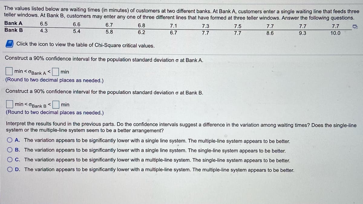 The values listed below are waiting times (in minutes) of customers at two different banks. At Bank A, customers enter a single waiting line that feeds three
teller windows. At Bank B, customers may enter any one of three different lines that have formed at three teller windows. Answer the following questions.
Bank A
6.5
6.6
6.7
6.8
7.1
7.3
7.5
7.7
7.7
7.7
Bank B
4.3
5.4
5.8
6.2
6.7
7.7
7.7
8.6
9.3
10.0
Click the icon to view the table of Chi-Square critical values.
Construct a 90% confidence interval for the population standard deviation o at Bank A.
min < OBank A <min
(Round to two decimal places as needed.)
Construct a 90% confidence interval for the population standard deviation o at Bank B.
min < OBank B < min
(Round to two decimal places as needed.)
Interpret the results found in the previous parts. Do the confidence intervals suggest a difference in the variation among waiting times? Does the single-line
system or the multiple-line system seem to be a better arrangement?
O A. The variation appears to be significantly lower with a single line system. The multiple-line system appears to be better.
O B. The variation appears to be significantly lower with a single line system. The single-line system appears to be better.
O C. The variation appears to be significantly lower with a multiple-line system. The single-line system appears to be better.
O D. The variation appears to be significantly lower with a multiple-line system. The multiple-line system appears to be better.
