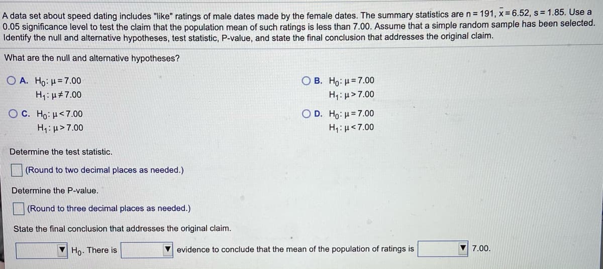 A data set about speed dating includes "like" ratings of male dates made by the female dates. The summary statistics are n = 191, x=6.52, s= 1.85. Use a
0.05 significance level to test the claim that the population mean of such ratings is less than 7.00. Assume that a simple random sample has been selected.
Identify the null and alternative hypotheses, test statistic, P-value, and state the final conclusion that addresses the original claim.
What are the null and alternative hypotheses?
ОВ. Но: н37.00
H1:µ> 7.00
Ο Α. Ho . μ= 7.00
H1: µ#7.00
O c. Ho:μ< 7.00
O D. Ho: u= 7.00
H1: µ>7.00
H:µ<7.00
Determine the test statistic.
(Round to two decimal places as needed.)
Determine the P-value.
(Round to three decimal places as needed.)
State the final conclusion that addresses the original claim.
V Ho. There is
V evidence to conclude that the mean of the population of ratings is
7.00.
