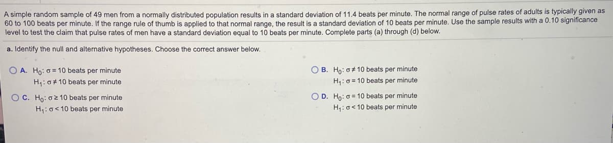 A simple random sample of 49 men from a normally distributed population results in a standard deviation of 11.4 beats per minute. The normal range of pulse rates of adults is typically given as
60 to 100 beats per minute. If the range rule of thumb is applied to that normal range, the result is a standard deviation of 10 beats per minute. Use the sample results with a 0.10 significance
level to test the claim that pulse rates of men have a standard deviation equal to 10 beats per minute. Complete parts (a) through (d) below.
a. Identify the null and alternative hypotheses. Choose the correct answer below.
O A. Ho: o = 10 beats per minute
O B. Ho: o# 10 beats per minute
H1: 0+ 10 beats per minute
H,:0 = 10 beats per minute
O C. Ho: o2 10 beats per minute
O D. Ho: 0= 10 beats per minute
H1: o< 10 beats per minute
H1:o< 10 beats per minute
