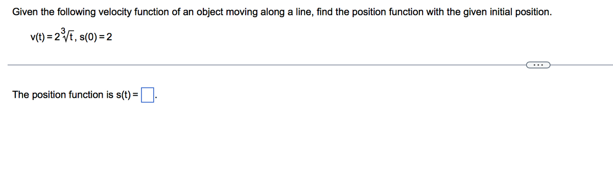 Given the following velocity function of an object moving along a line, find the position function with the given initial position.
v(t) = 2VE, s(0) = 2
...
The position function is s(t) =
