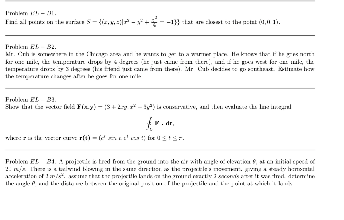 Problem EL – B1.
Find all points on the surface S = {(x,y, z)|x² – y² + 7 = -1}} that are closest to the point (0,0, 1).
Problem EL – B2.
Mr. Cub is somewhere in the Chicago area and he wants to get to a warmer place. He knows that if he goes north
for one mile, the temperature drops by 4 degrees (he just came from there), and if he goes west for one mile, the
temperature drops by 3 degrees (his friend just came from there). Mr. Cub decides
the temperature changes after he goes for one mile.
go southeast. Estimate how
Problem EL – B3.
Show that the vector field F(x,y):
(3+ 2xy, x² – 3y²) is conservative, and then evaluate the line integral
F. dr,
where r is the vector curve r(t) = (e' sin t, e' cos t) for 0 < t < n.
Problem EL – B4. A projectile is fired from the ground into the air with angle of elevation 0, at an initial speed of
20 m/s. There is a tailwind blowing in the same direction as the projectile's movement. giving a steady horizontal
acceleration of 2 m/s². assume that the projectile lands on the ground exactly 2 seconds after it was fired. determine
the angle 0, and the distance between the original position of the projectile and the point at which it lands.
