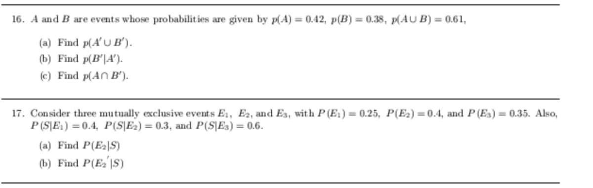 16. A and B are events whose probabilities are given by p(A) = 0.42, p(B) = 0.38, p(AU B) = 0.61,
(a) Find p(A'U B').
(b) Find p(B'|A').
(c) Find p(AN B').
17. Consider three mutually exclusive events E1, E2, and E3, with P (E1) = 0.25, P(E2) = (0.4, and P (Es) = (0.35. Also,
P (S|E1) = 0.4, P(S|E2) = 0.3, and P(S\E3) = 0.6.
(a) Find P(E2|S)
(b) Find P(E2 |S)
