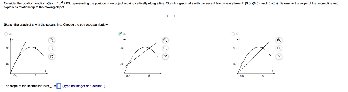 Consider the position function s(t) = – 16t + 80t representing the position of an object moving vertically along a line. Sketch a graph of s with the secant line passing through (0.5,s(0.5)) and (3,s(3)). Determine the slope of the secant line and
explain its relationship to the moving object.
Sketch the graph of s with the secant line. Choose the correct graph below.
A.
В.
As
S
96-
96-
96-
36-
36-
36-
0.5
0.5
0.5
The slope of the secant line is msec =|| | (Type an integer or a decimal.)
%3D
