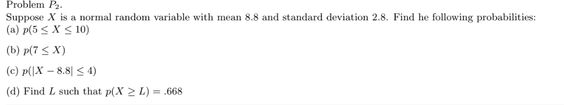 Problem P2.
Suppose X is a normal random variable with mean 8.8 and standard deviation 2.8. Find he following probabilities:
(a) p(5 < X < 10)
(b) p(7 < X)
(c) p(|X – 8.8| < 4)
(d) Find L such that p(X > L) = .668
