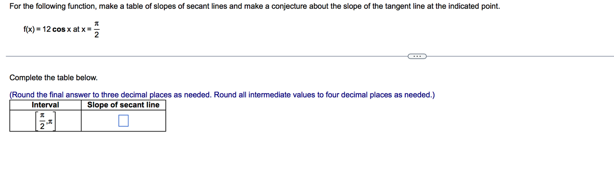 For the following function, make a table of slopes of secant lines and make a conjecture about the slope of the tangent line at the indicated point.
f(x) = 12 cos x at x = -
2
%3D
Complete the table below.
(Round the final answer to three decimal places as needed. Round all intermediate values to four decimal places as needed.)
Interval
Slope of secant line
2
