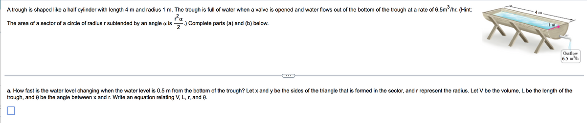 A trough is shaped like a half cylinder with length 4 m and radius 1 m. The trough is full of water when a valve is opened and water flows out of the bottom of the trough at a rate of 6.5m /hr. (Hint:
4 m
Pa
The area of a sector of a circle of radius r subtended by an angle a is
--) Complete parts (a) and (b) below.
2
Outflow
6.5 m/h
a. How fast is the water level changing when the water level is 0.5 m from the bottom of the trough? Let x and y be the sides of the triangle that is formed in the sector, and r represent the radius. Let V be the volume, L be the length of the
trough, and 0 be the angle between x and r. Write an equation relating V, L, r, and 0.
