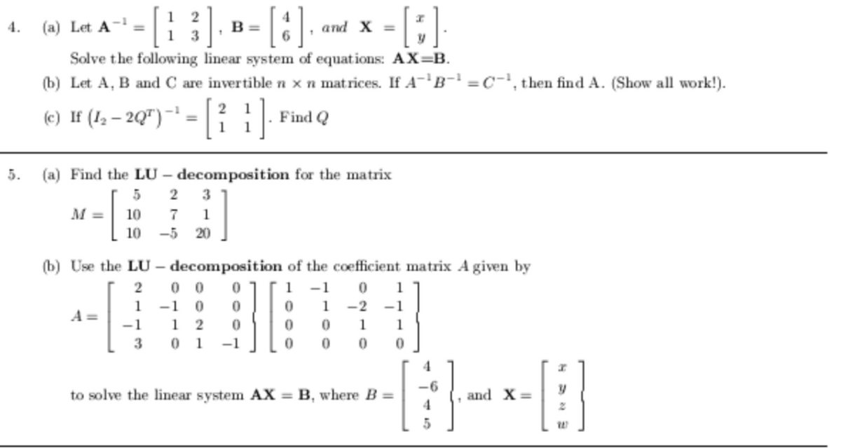 [::] »- [:].
4.
(a) Let A-
B =
and X =
Solve the following linear system of equations: AX=B.
(b) Let A, B and C are invertible n xn matrices. If A-'B-' =C-', then find A. (Show all work!).
(e) If (1, – 2Q") ~ = |R Find Q
5.
(a) Find the LU – decomposition for the matrix
M =
10
7
1
10
-5
20
(b) Use the LU – decomposition of the coefficient matrix A given by
0 0
-1 0
1
-1
1
1
1
-2 -1
A =
-1
1
1
1
3
0 1
-1
01
4
-6
to solve the linear system AX = B, where B =
and X =
