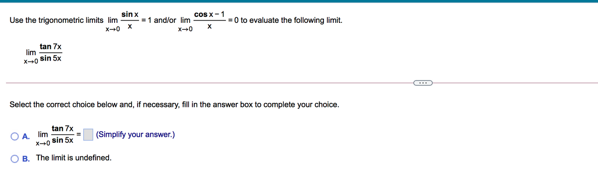 sin x
= 1 and/or lim
Use the trigonometric limits lim
coS X-1
= 0 to evaluate the following limit.
X→0 X
X
tan 7x
lim
sin 5x
X→0
...
Select the correct choice below and, if necessary, fill in the answer box to complete your choice.
tan 7x
A. lim
(Simplify your answer.)
sin 5x
B. The limit is undefined.
