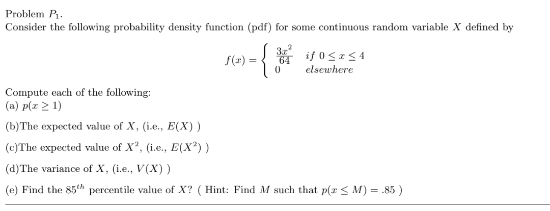 Problem P1.
Consider the following probability density function (pdf) for some continuous random variable X defined by
{
3x2
64
f (x) =
if 0<x < 4
elsewhere
Compute each of the following:
(a) p(x > 1)
(b)The expected value of X, (i.e., E(X) )
(c)The expected value of X², (i.e., E(X²) )
(d)The variance of X, (i.e., V(X))
(e) Find the 85th percentile value of X? ( Hint: Find M such that p(x < M) = .85 )
