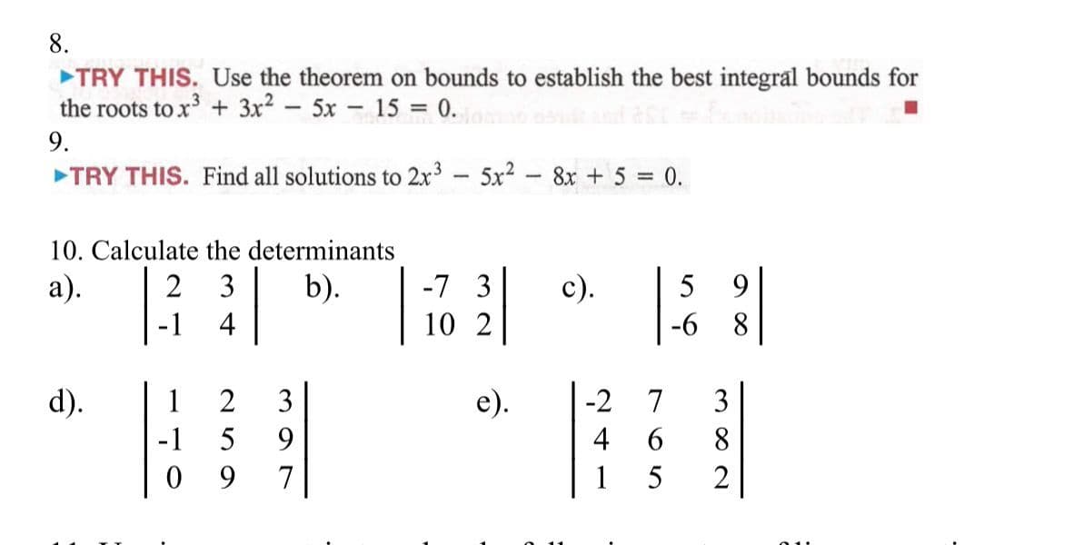 8.
TRY THIS. Use the theorem on bounds to establish the best integral bounds for
the roots to x + 3x2 - 5x 15 = 0.
9.
TRY THIS. Find all solutions to 2x3 5x2
8x + 5 = 0.
%3D
|
|
10. Calculate the determinants
|
а).
2 3
b).
-7 3
c).
5
9.
-1
4
10 2
-6
8.
d).
1
2
3
е).
-2
7
3
5
9.
4
6.
8.
0 9
7
1
5
2
