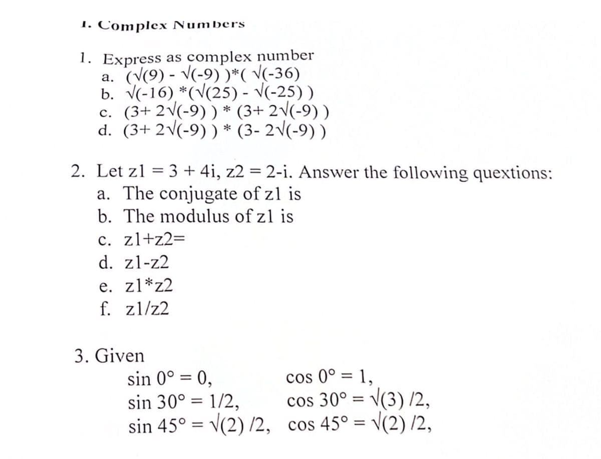 1. Complex Numbers
1. Express as complex number
a. (V(9) - v(-9))*( V(-36)
b. V(-16) *(V(25) - V(-25))
c. (3+ 2v(-9)) * (3+ 2\(-9) )
d. (3+ 2\(-9) ) * (3- 2\(-9) )
2. Let z1 = 3 + 4i, z2 = 2-i. Answer the following quextions:
a. The conjugate of z1 is
b. The modulus of z1 is
c. zl+z2=
d. zl-z2
e. zl*z2
f. zl/z2
3. Given
sin 0° = 0,
sin 30° = 1/2,
sin 45° = v(2) /2, cos 45° = \(2) /2,
cos 0° = 1,
cos 30° = v(3) /2,
