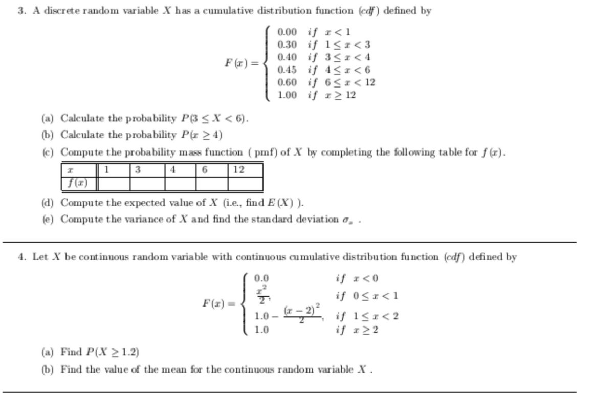 3. A discrete random variable X has a cumulative distribution function (edf) defined by
0.00 if r<1
0.30 if 1< r < 3
0.40 if 3<I< 4
0.45 if 4< I< 6
0.60 if 6<r < 12
1.00 if 1> 12
F (x) =
(a) Calculate the probability P(3 <X < 6).
(b) Calculate the probability P(x 2 4)
(c) Compute the probability mass function ( pmf) of X by completing the following table for f (r).
6
12
f(2)
(d) Compute the expected value of X (i.e., find E (X) ).
(e) Compute the variance of X and find the standard deviation a, .
4. Let X be continuous random variable with continuous cumulative distribution function (edf) defined by
0.0
if r<0
if 0<1<1
F(x) =
(F-2) if 15 < 2
1.0 –
1.0
if r22
(a) Find P(X >1.2)
(b) Find the value of the mean for the continuous random variable X.
