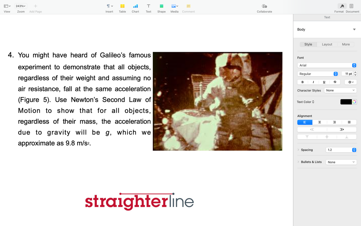 V 243%
+
Zoom Add Page
View
Я
Insert Table Chart
T
Text
4. You might have heard of Galileo's famous
experiment to demonstrate that all objects,
regardless of their weight and assuming no
air resistance, fall at the same acceleration
(Figure 5). Use Newton's Second Law of
Motion to show that for all objects,
regardless of their mass, the acceleration
due to gravity will be g, which we
approximate as 9.8 m/s².
Shape Media
Comment
straighterline
Collaborate
Body
Font
Style
Arial
Regular
B
Character Styles
Text Color
Alignment
1
↑
E
Spacing
od
> Bullets & Lists
Text
Layout
None
*
1.2
Format Document
Ꭶ
3
None
More
11 pt
^✡