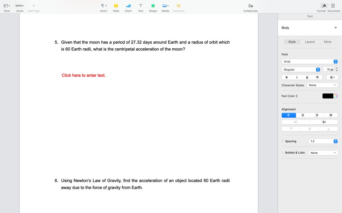 V 164%
+
Zoom Add Page
View
Я
Insert Table Chart
T
Text Shape Media Comment
5. Given that the moon has a period of 27.32 days around Earth and a radius of orbit which
is 60 Earth radii, what is the centripetal acceleration of the moon?
Click here to enter text.
6. Using Newton's Law of Gravity, find the acceleration of an object located 60 Earth radii
away due to the force of gravity from Earth.
Collaborate
Body
Font
Style
Arial
Regular
B
Character Styles
Text Color
Alignment
=
1
↑
E
Spacing
od
> Bullets & Lists
Text
Layout
None
*
1.2
Format Document
Ꭶ
3
None
More
11 pt
^✡