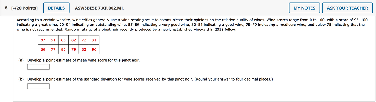 5. [-/20 Points]
DETAILS
ASWSBE5E 7.XP.002.MI.
MY NOTES
ASK YOUR TEACHER
According to a certain website, wine critics generally use a wine-scoring scale to communicate their opinions on the relative quality of wines. Wine scores range from 0 to 100, with a score of 95-100
indicating a great wine, 90-94 indicating an outstanding wine, 85-89 indicating a very good wine, 80-84 indicating a good wine, 75-79 indicating a mediocre wine, and below 75 indicating that the
wine is not recommended. Random ratings of a pinot noir recently produced by a newly established vineyard in 2018 follow:
87
91
86
82
72
91
60
77
80
79
83
96
(a) Develop a point estimate of mean wine score for this pinot noir.
(b)
Develop a point estimate of the standard deviation for wine scores received by this pinot noir. (Round your answer to four decimal places.)
