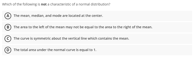 Which of the following is not a characteristic of a normal distribution?
A The mean, median, and mode are located at the center.
B The area to the left of the mean may not be equal to the area to the right of the mean.
C The curve is symmetric about the vertical line which contains the mean.
D The total area under the normal curve is equal to 1.
